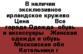 В наличии эксклюзивное ирландское кружево › Цена ­ 38 000 - Все города Одежда, обувь и аксессуары » Женская одежда и обувь   . Московская обл.,Котельники г.